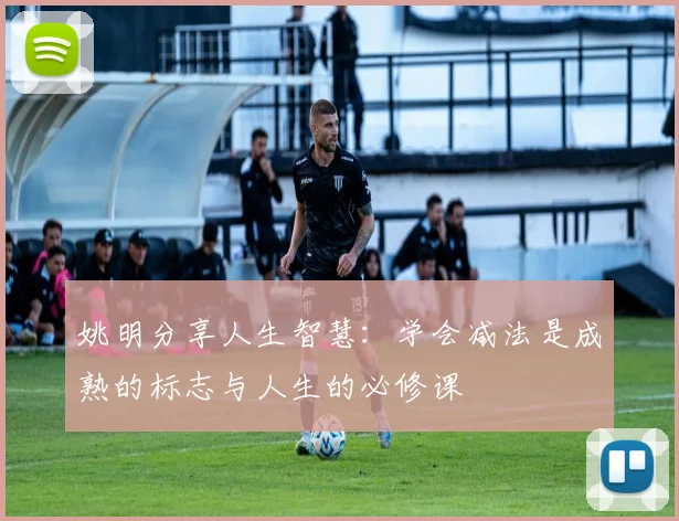 姚明分享人生智慧：学会减法是成熟的标志与人生的必修课