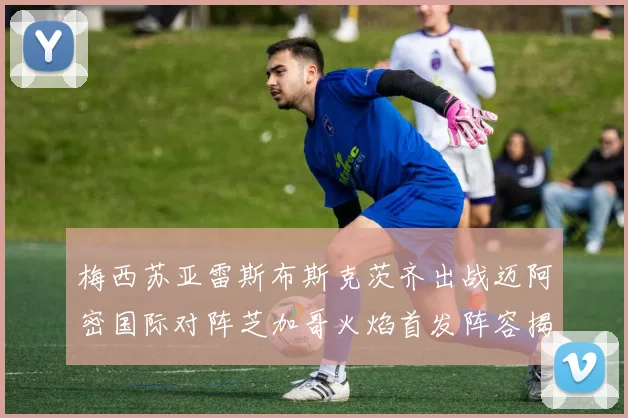 梅西苏亚雷斯布斯克茨齐出战迈阿密国际对阵芝加哥火焰首发阵容揭晓