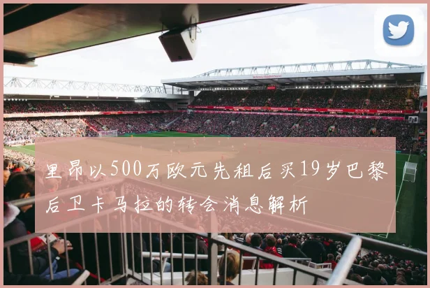 里昂以500万欧元先租后买19岁巴黎后卫卡马拉的转会消息解析