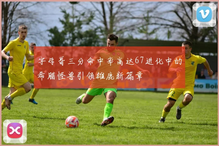 字母哥三分命中率高达67进化中的希腊怪兽引领雄鹿新篇章