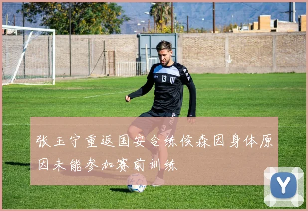 张玉宁重返国安合练侯森因身体原因未能参加赛前训练