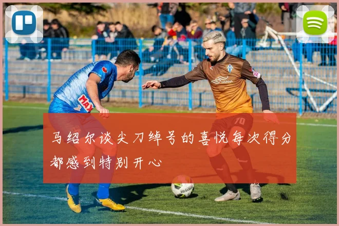 马绍尔谈尖刀绰号的喜悦每次得分都感到特别开心