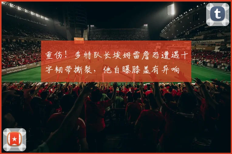 重伤！多特队长埃姆雷詹恐遭遇十字韧带撕裂，他自曝膝盖有异响