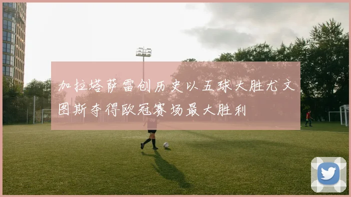 加拉塔萨雷创历史以五球大胜尤文图斯夺得欧冠赛场最大胜利