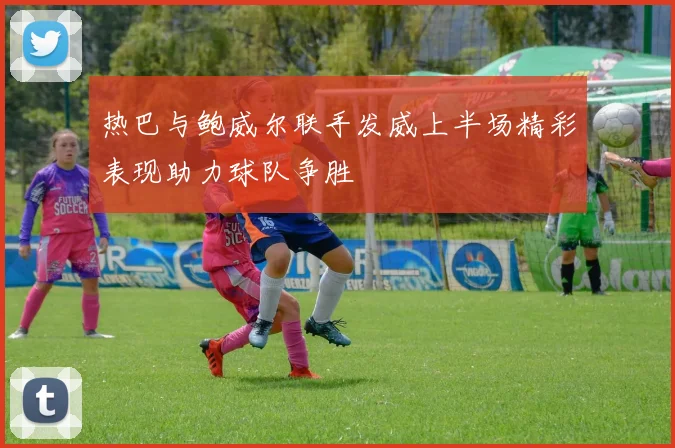 热巴与鲍威尔联手发威上半场精彩表现助力球队争胜