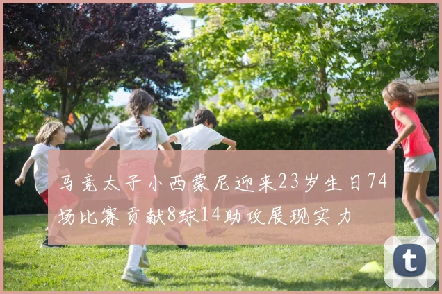 马竞太子小西蒙尼迎来23岁生日74场比赛贡献8球14助攻展现实力