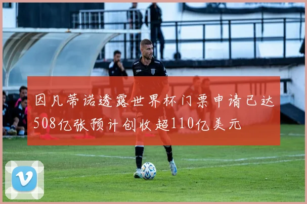 因凡蒂诺透露世界杯门票申请已达508亿张预计创收超110亿美元