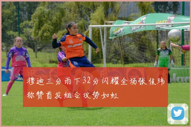 穆迪三分雨下32分闪耀全场张佳玮称赞首发组合攻势如虹