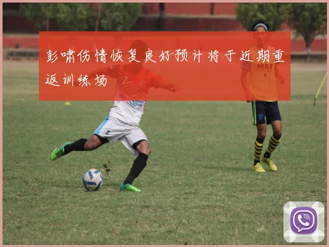 彭啸伤情恢复良好预计将于近期重返训练场