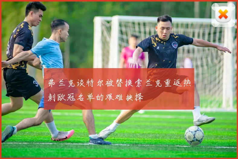 弗兰克谈特尔被替换索兰克重返热刺欧冠名单的艰难抉择