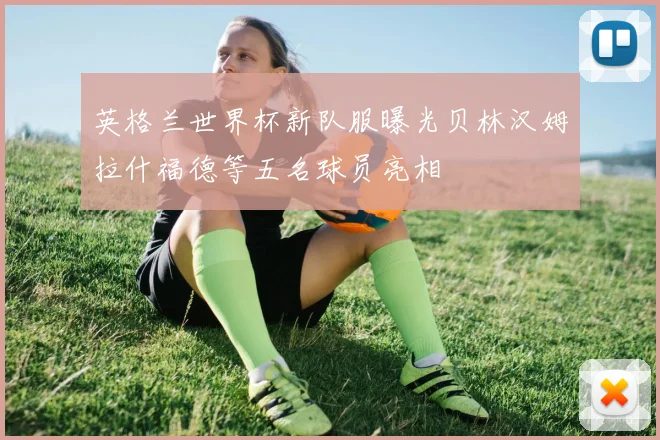 英格兰世界杯新队服曝光贝林汉姆拉什福德等五名球员亮相