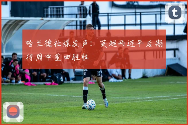 哈兰德社媒发声：英超两连平后期待周中重回胜轨