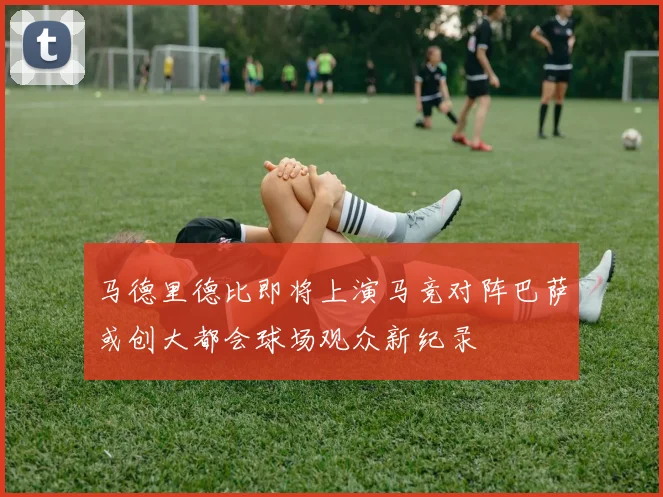 马德里德比即将上演马竞对阵巴萨或创大都会球场观众新纪录