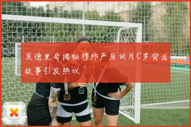莫德里奇揭秘穆帅严厉训斥C罗背后故事引发热议