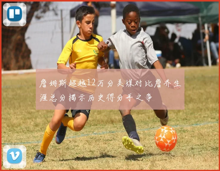 詹姆斯超越12万分美媒对比詹乔生涯总分揭示历史得分手之争