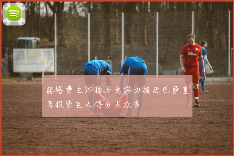 赫塔费主帅称马竞实力接近巴萨皇马投资巨大得分点众多