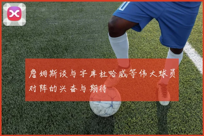 詹姆斯谈与字库杜哈威等伟大球员对阵的兴奋与期待