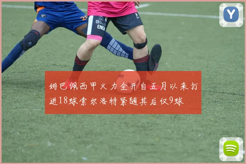 姆巴佩西甲火力全开自五月以来打进18球索尔洛特紧随其后仅9球