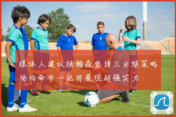 媒体人建议杨瀚森坚持三分球策略场均命中一记将展现超强实力