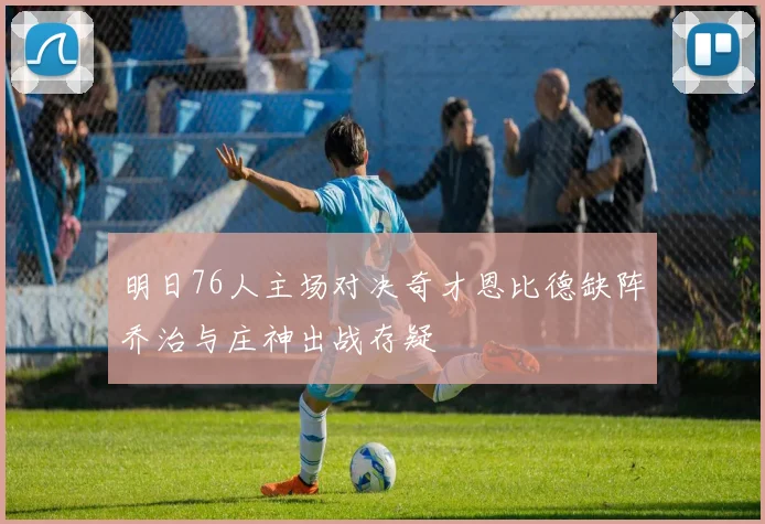 明日76人主场对决奇才恩比德缺阵乔治与庄神出战存疑