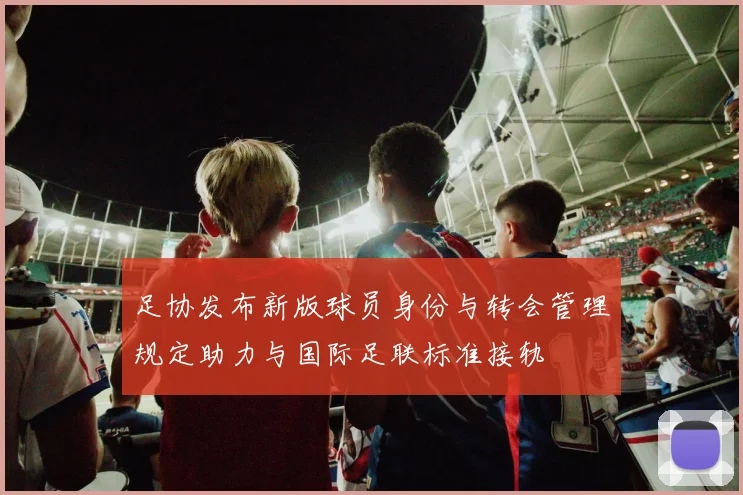 足协发布新版球员身份与转会管理规定助力与国际足联标准接轨