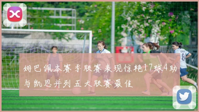 姆巴佩本赛季联赛表现惊艳17球4助与凯恩并列五大联赛最佳