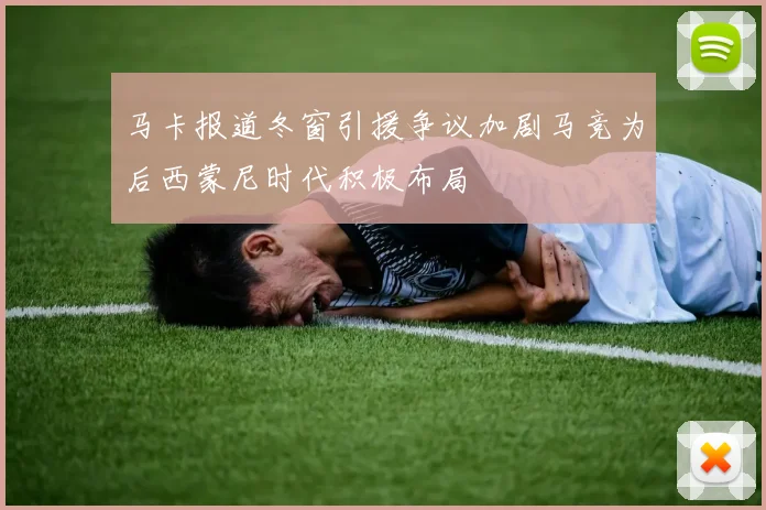 马卡报道冬窗引援争议加剧马竞为后西蒙尼时代积极布局