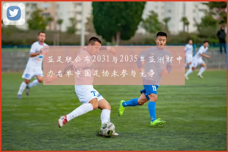 亚足联公布2031与2035年亚洲杯申办名单中国足协未参与竞争