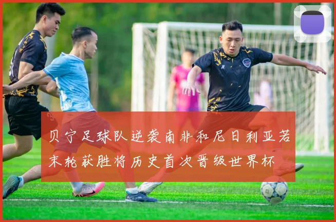 贝宁足球队逆袭南非和尼日利亚若末轮获胜将历史首次晋级世界杯