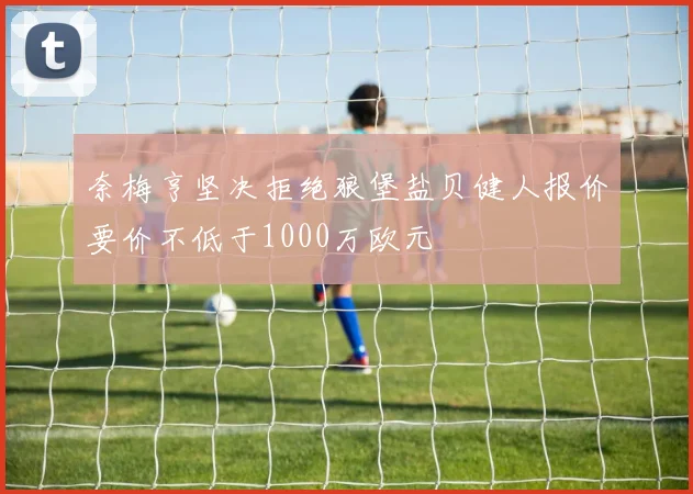 奈梅亨坚决拒绝狼堡盐贝健人报价要价不低于1000万欧元