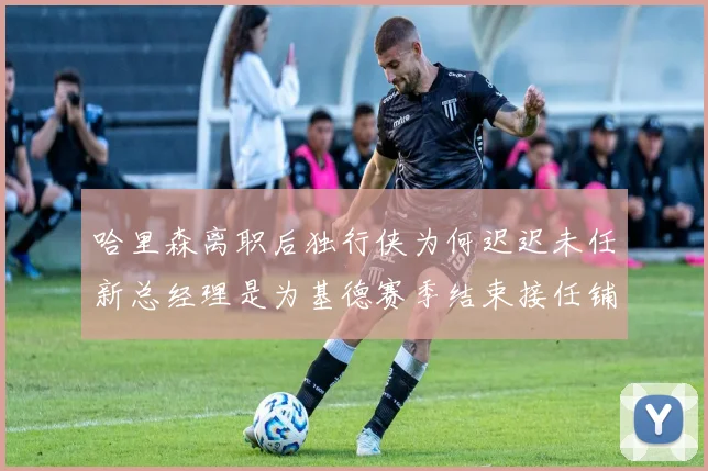 哈里森离职后独行侠为何迟迟未任新总经理是为基德赛季结束接任铺路吗