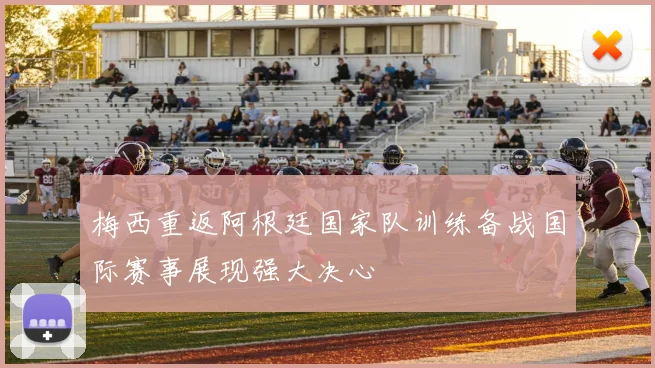 梅西重返阿根廷国家队训练备战国际赛事展现强大决心