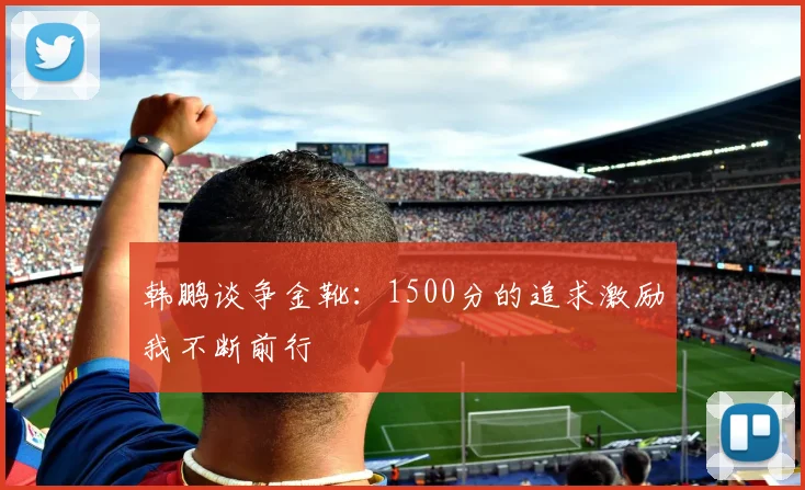 韩鹏谈争金靴：1500分的追求激励我不断前行