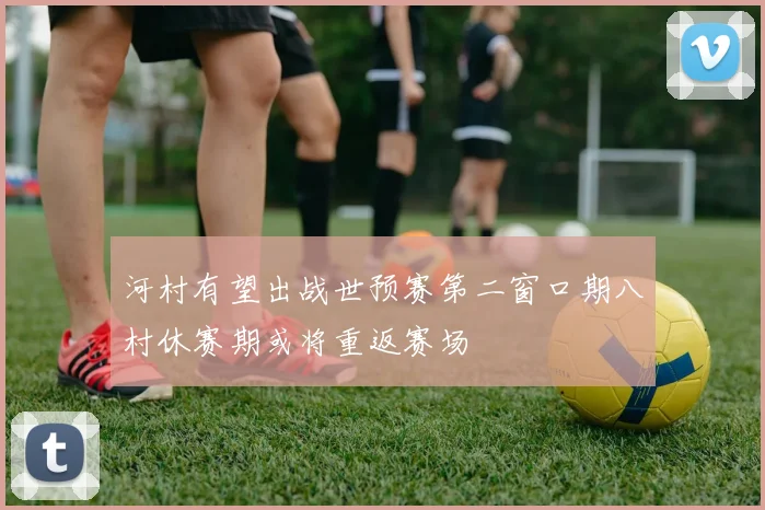 河村有望出战世预赛第二窗口期八村休赛期或将重返赛场