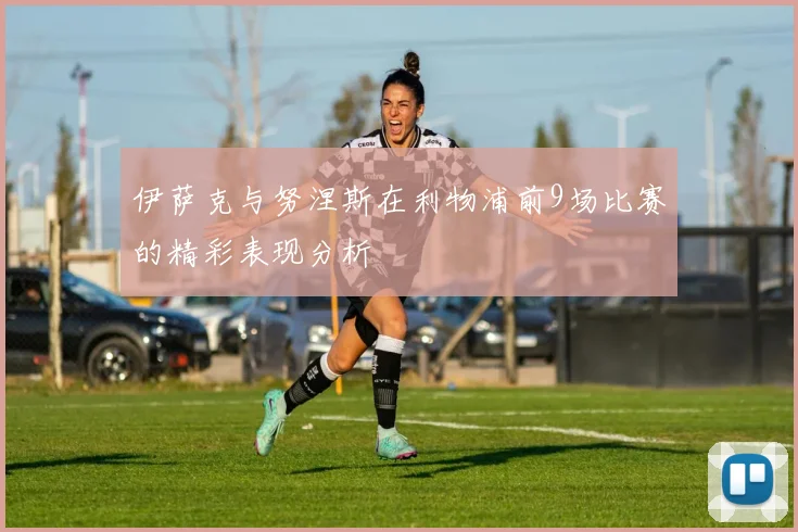 伊萨克与努涅斯在利物浦前9场比赛的精彩表现分析