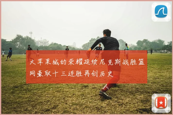 大苹果城的荣耀延续尼克斯战胜篮网豪取十三连胜再创历史