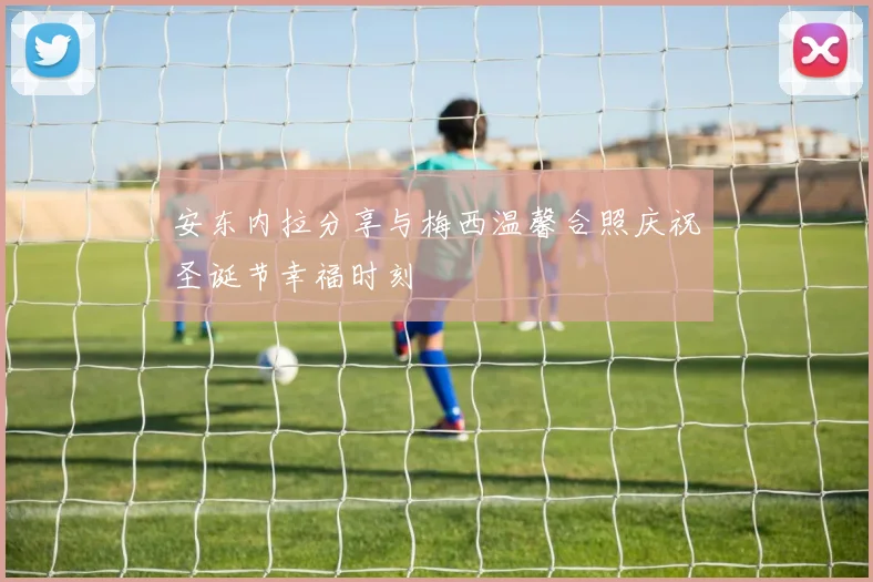 安东内拉分享与梅西温馨合照庆祝圣诞节幸福时刻