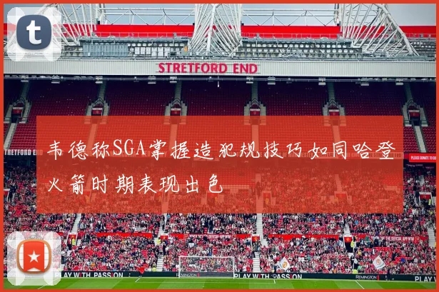 韦德称SGA掌握造犯规技巧如同哈登火箭时期表现出色