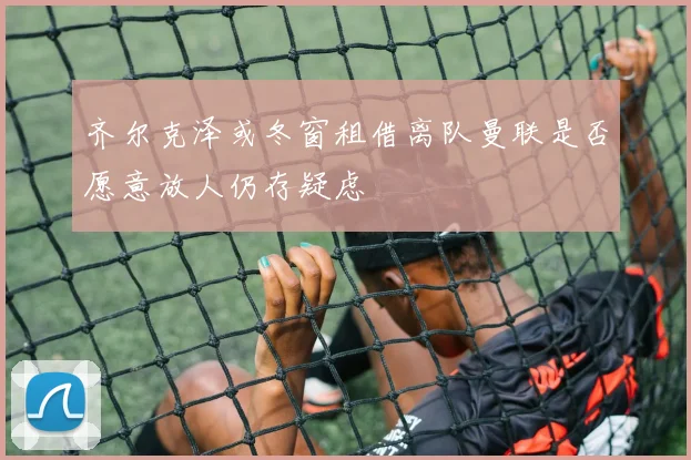 齐尔克泽或冬窗租借离队曼联是否愿意放人仍存疑虑