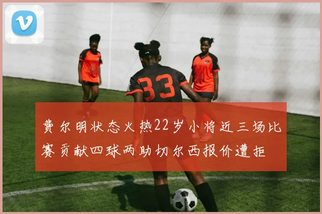 费尔明状态火热22岁小将近三场比赛贡献四球两助切尔西报价遭拒