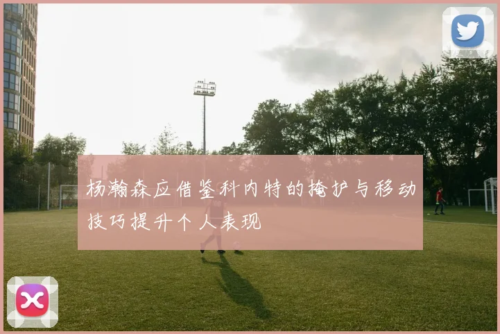 杨瀚森应借鉴科内特的掩护与移动技巧提升个人表现