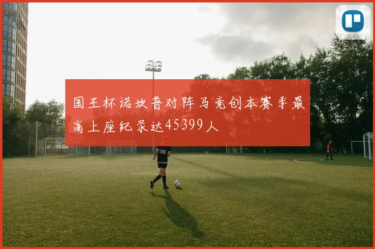 国王杯诺坎普对阵马竞创本赛季最高上座纪录达45399人