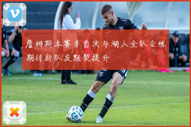 詹姆斯本赛季首次与湖人全队合练期待新队友默契提升