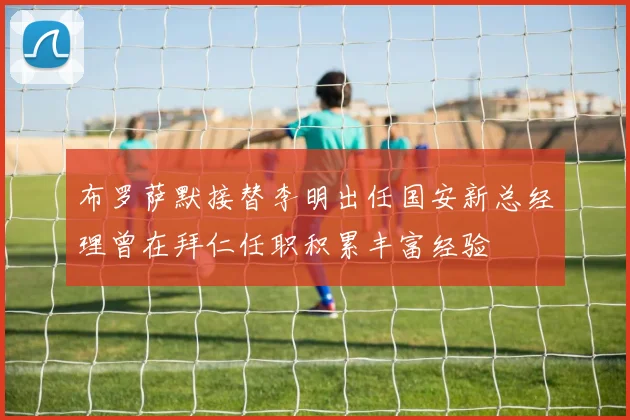布罗萨默接替李明出任国安新总经理曾在拜仁任职积累丰富经验