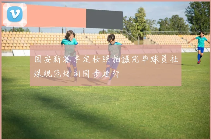 国安新赛季定妆照拍摄完毕球员社媒规范培训同步进行