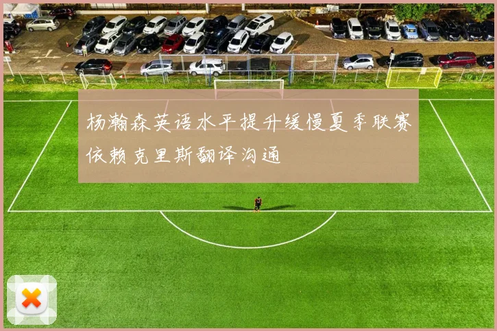 杨瀚森英语水平提升缓慢夏季联赛依赖克里斯翻译沟通