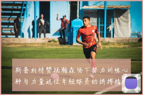 斯普利特赞杨瀚森场下努力训练心肺与力量这位年轻球员的拼搏精神值得认可