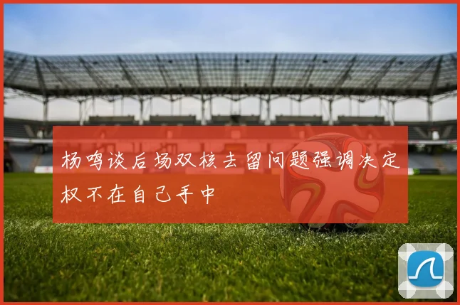 杨鸣谈后场双核去留问题强调决定权不在自己手中