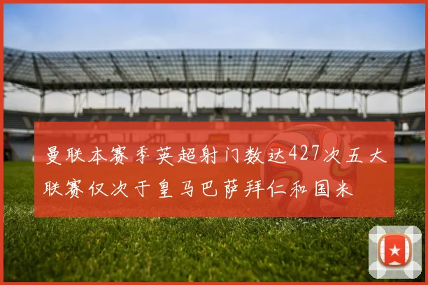 曼联本赛季英超射门数达427次五大联赛仅次于皇马巴萨拜仁和国米