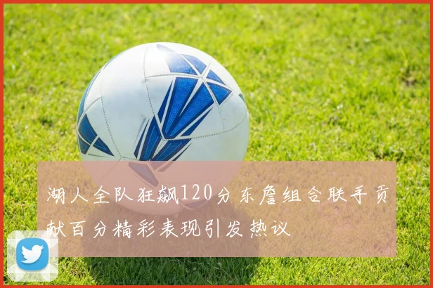 湖人全队狂飙120分东詹组合联手贡献百分精彩表现引发热议